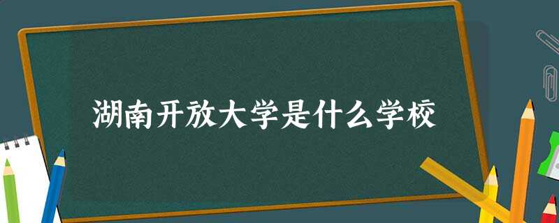 湖南开放大学是什么学校 湖南开放大学是什么学校