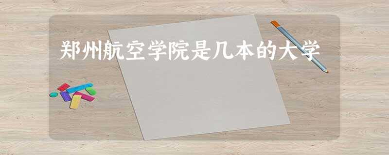 郑州航空学院是几本的大学 郑州航空学院是几本的大学