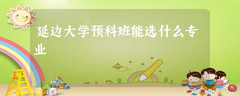 延边大学预科班能选什么专业 延边大学预科班能选什么专业