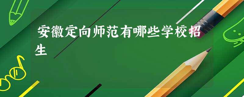 安徽定向师范有哪些学校招生 安徽定向师范有哪些学校招生