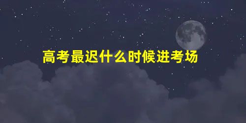 高考最迟什么时候进考场 高考最迟什么时候进考场