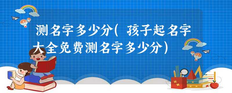 测名字多少分(孩子起名字大全免费测名字多少分) 测名字多少分(孩子起名字大全免费测名字多少分)