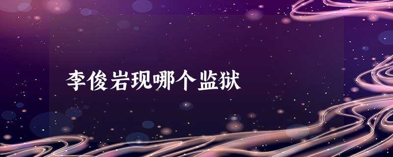 李俊岩现哪个监狱 李俊岩现哪个监狱