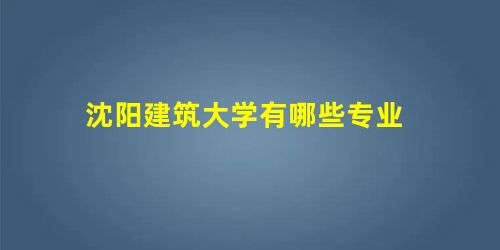 沈阳建筑大学有哪些专业 沈阳建筑大学有哪些专业