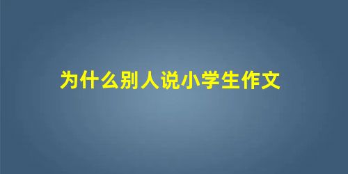 为什么别人说小学生作文 为什么别人说小学生作文