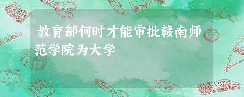 教育部何时才能审批赣南师范学院为大学 教育部何时才能审批赣南师范学院为大学