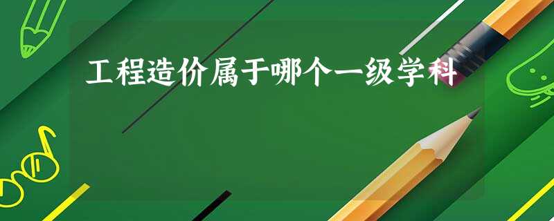 工程造价属于哪个一级学科 工程造价属于哪个一级学科