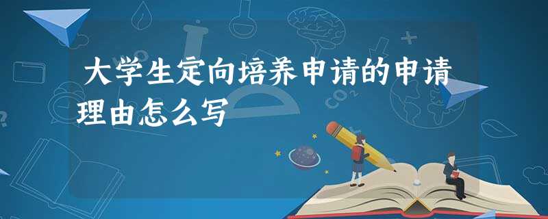 大学生定向培养申请的申请理由怎么写 大学生定向培养申请的申请理由怎么写