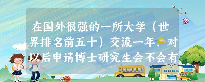 在国外很强的一所大学(世界排名前五十)交流一年,对以后申请博士研究生会不会有比较大的帮助吗? 在国外很强的一所大学(世界排名前五十)交流一年,对以后申请博士研究生会不会有比较大的帮助吗?