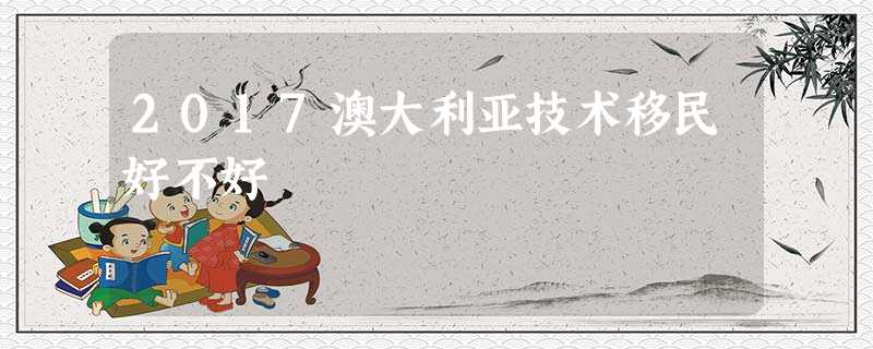 2017澳大利亚技术移民好不好 2017澳大利亚技术移民好不好