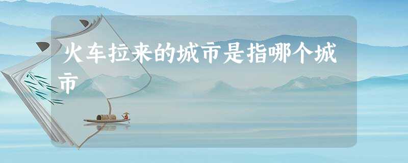火车拉来的城市是指哪个城市 火车拉来的城市是指哪个城市