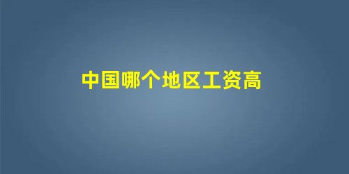 中国哪个地区工资高 中国哪个地区工资高
