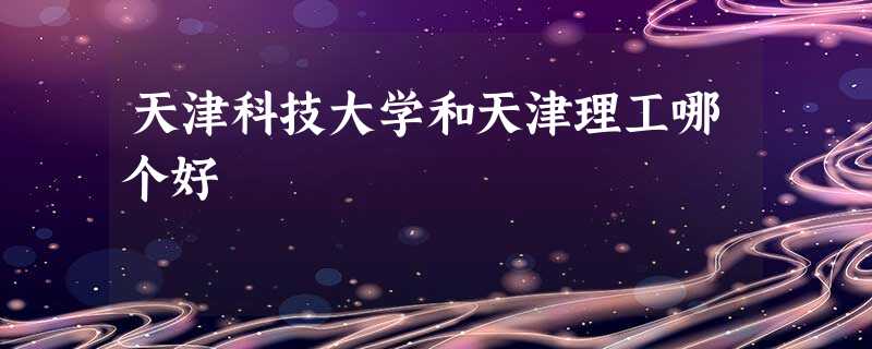 天津科技大学和天津理工哪个好 天津科技大学和天津理工哪个好