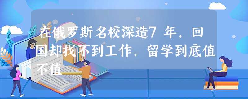 在俄罗斯名校深造7年,回国却找不到工作,留学到底值不值 在俄罗斯名校深造7年,回国却找不到工作,留学到底值不值