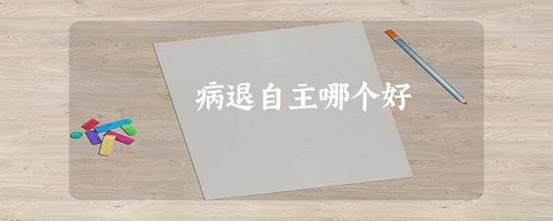 病退自主哪个好 病退自主哪个好