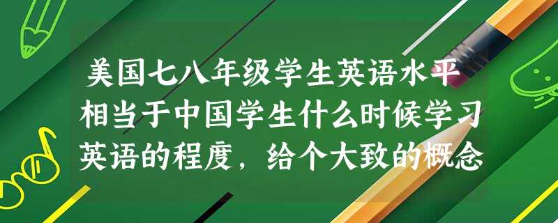 美国七八年级学生英语水平相当于中国学生什么时候学习英语的程度,给个大致的概念 美国七八年级学生英语水平相当于中国学生什么时候学习英语的程度,给个大致的概念