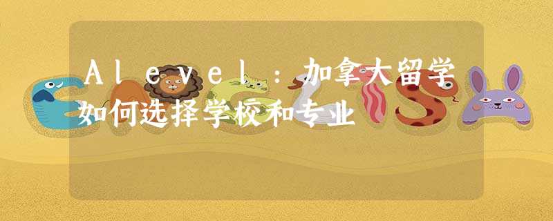 Alevel:加拿大留学如何选择学校和专业 Alevel:加拿大留学如何选择学校和专业