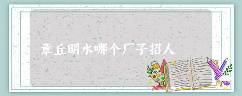 章丘明水哪个厂子招人 章丘明水哪个厂子招人