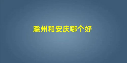 滁州和安庆哪个好 滁州和安庆哪个好