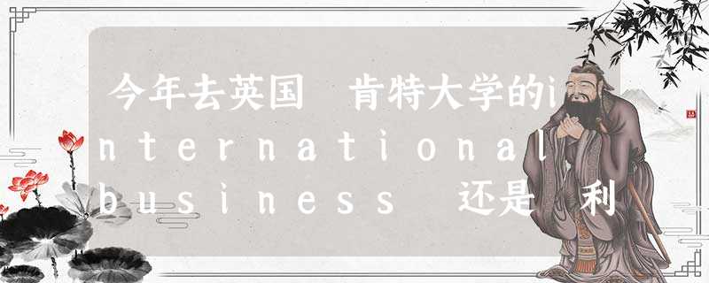 今年去英国 肯特大学的international business 还是 利物浦大学的 business studies 今年去英国 肯特大学的international business 还是 利物浦大学的 business studies