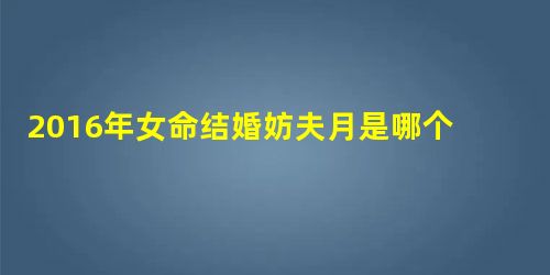 2016年女命结婚妨夫月是哪个月 2016年女命结婚妨夫月是哪个月
