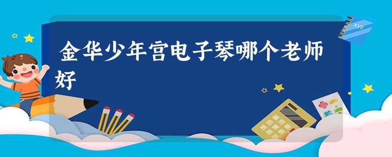金华少年宫电子琴哪个老师好 金华少年宫电子琴哪个老师好