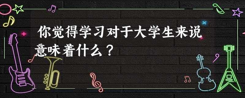 你觉得学习对于大学生来说意味着什么? 你觉得学习对于大学生来说意味着什么?
