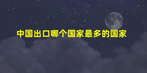 中国出口哪个国家最多的国家 中国出口哪个国家最多的国家