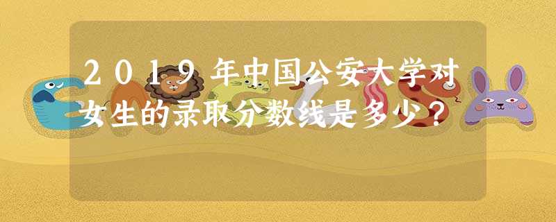 2019年中国公安大学对女生的录取分数线是多少? 2019年中国公安大学对女生的录取分数线是多少?