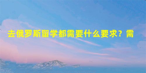 去俄罗斯留学都需要什么要求?需要什么条件? 去俄罗斯留学都需要什么要求?需要什么条件?