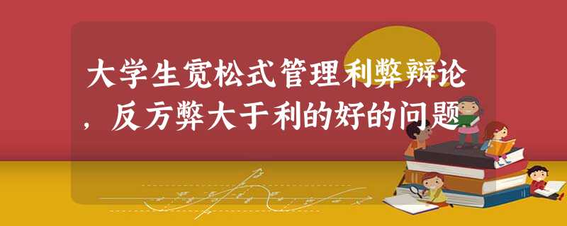 大学生宽松式管理利弊辩论,反方弊大于利的好的问题 大学生宽松式管理利弊辩论,反方弊大于利的好的问题