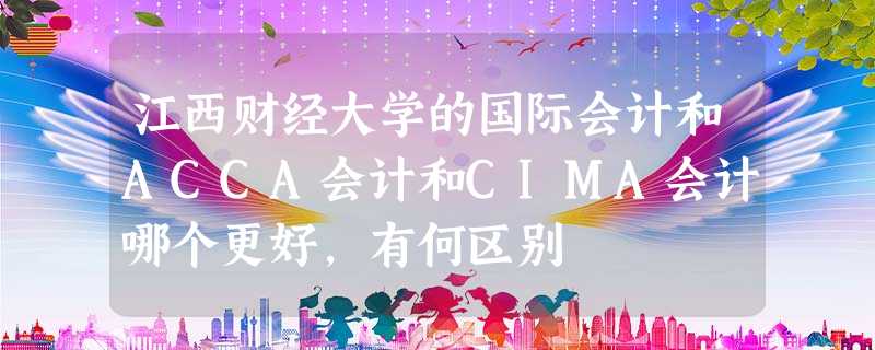 江西财经大学的国际会计和ACCA会计和CIMA会计哪个更好,有何区别 江西财经大学的国际会计和ACCA会计和CIMA会计哪个更好,有何区别