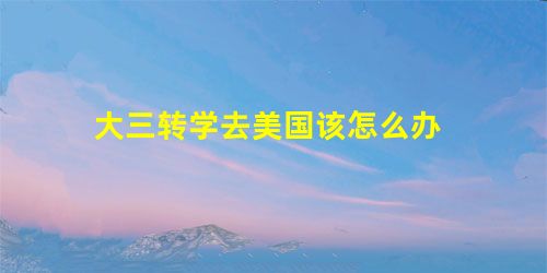 大三转学去美国该怎么办 大三转学去美国该怎么办