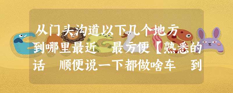 从门头沟道以下几个地方 到哪里最近 最方便【熟悉的话 顺便说一下都做啥车 到哪下 往哪走】 从门头沟道以下几个地方 到哪里最近 最方便【熟悉的话 顺便说一下都做啥车 到哪下 往哪走】