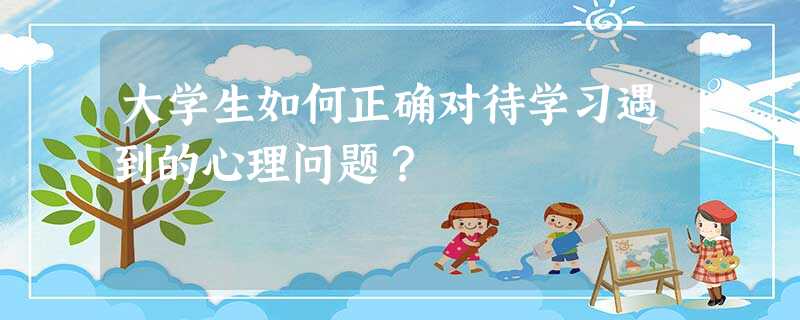 大学生如何正确对待学习遇到的心理问题? 大学生如何正确对待学习遇到的心理问题?