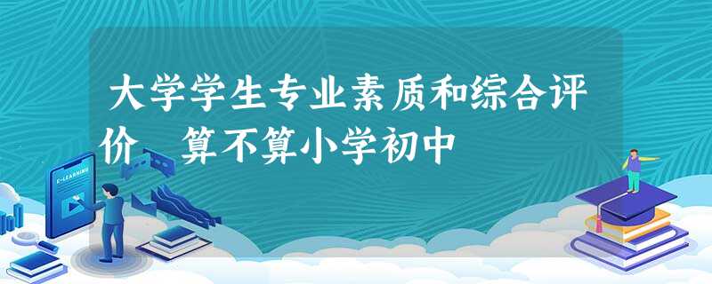 大学学生专业素质和综合评价 算不算小学初中 大学学生专业素质和综合评价 算不算小学初中