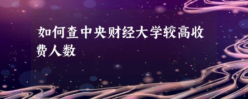 如何查中央财经大学较高收费人数 如何查中央财经大学较高收费人数