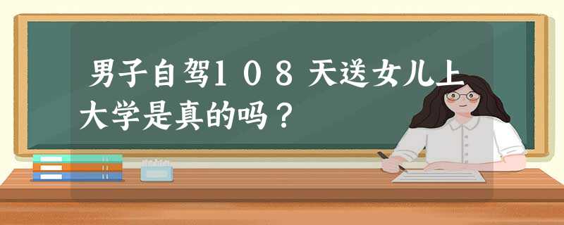 男子自驾108天送女儿上大学是真的吗? 男子自驾108天送女儿上大学是真的吗?