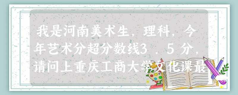 我是河南美术生,理科,今年艺术分超分数线3.5分,请问上重庆工商大学文化课最低需要多少分。 我是河南美术生,理科,今年艺术分超分数线3.5分,请问上重庆工商大学文化课最低需要多少分。