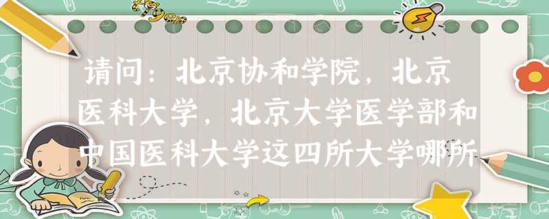 请问:北京协和学院,北京医科大学,北京大学医学部和中国医科大学这四所大学哪所最好?为什么? 请问:北京协和学院,北京医科大学,北京大学医学部和中国医科大学这四所大学哪所最好?为什么?