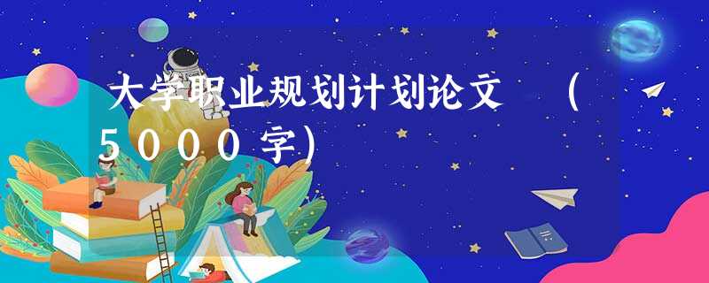 大学职业规划计划论文 (5000字) 大学职业规划计划论文 (5000字)