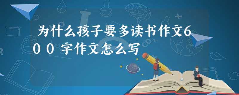 为什么孩子要多读书作文600字作文怎么写 为什么孩子要多读书作文600字作文怎么写