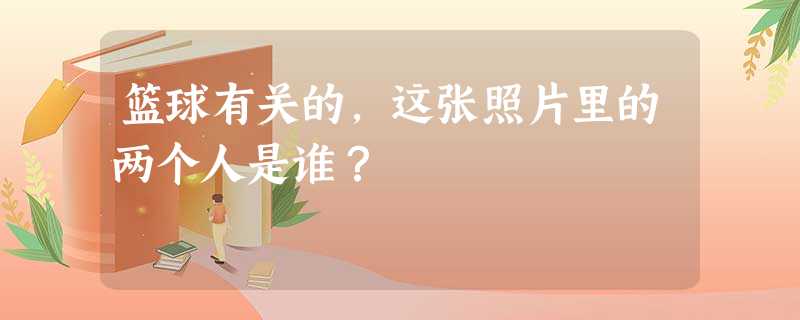 篮球有关的,这张照片里的两个人是谁? 篮球有关的,这张照片里的两个人是谁?