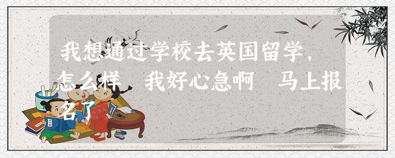 我想通过学校去英国留学,怎么样 我好心急啊 马上报名了 我想通过学校去英国留学,怎么样 我好心急啊 马上报名了