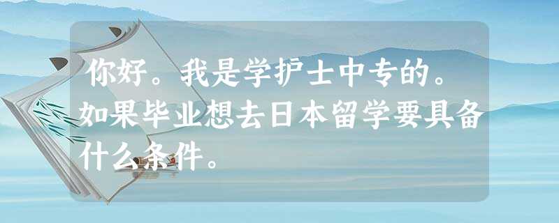 你好。我是学护士中专的。如果毕业想去日本留学要具备什么条件。 你好。我是学护士中专的。如果毕业想去日本留学要具备什么条件。