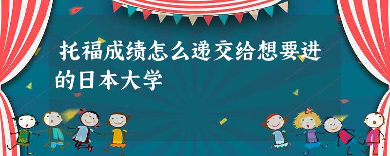 托福成绩怎么递交给想要进的日本大学 托福成绩怎么递交给想要进的日本大学