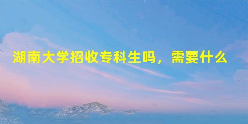 湖南大学招收专科生吗,需要什么条件 湖南大学招收专科生吗,需要什么条件