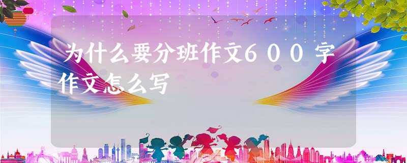 为什么要分班作文600字作文怎么写 为什么要分班作文600字作文怎么写