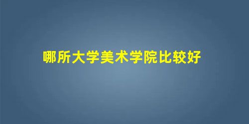 哪所大学美术学院比较好 哪所大学美术学院比较好