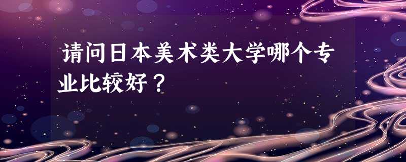 请问日本美术类大学哪个专业比较好? 请问日本美术类大学哪个专业比较好?